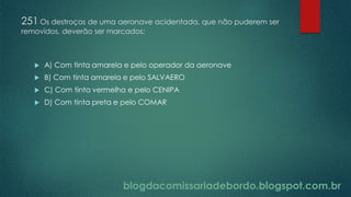 blogdacomissariadebordo.blogspot.com.br
251 Os destroços de uma aeronave acidentada, que não puderem ser
removidos, deverão ser marcados:
 A) Com tinta amarela e pelo operador da aeronave
 B) Com tinta amarela e pelo SALVAERO
 C) Com tinta vermelha e pelo CENIPA
 D) Com tinta preta e pelo COMAR
 