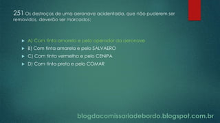 blogdacomissariadebordo.blogspot.com.br
251 Os destroços de uma aeronave acidentada, que não puderem ser
removidos, deverão ser marcados:
 A) Com tinta amarela e pelo operador da aeronave
 B) Com tinta amarela e pelo SALVAERO
 C) Com tinta vermelha e pelo CENIPA
 D) Com tinta preta e pelo COMAR
 