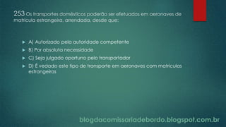 blogdacomissariadebordo.blogspot.com.br
253 Os transportes domésticos poderão ser efetuados em aeronaves de
matrícula estrangeira, arrendada, desde que:
 A) Autorizado pela autoridade competente
 B) Por absoluta necessidade
 C) Seja julgado oportuno pelo transportador
 D) É vedado este tipo de transporte em aeronaves com matriculas
estrangeiras
 