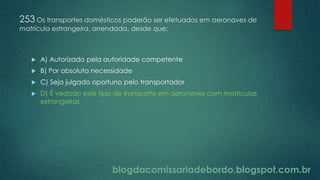 blogdacomissariadebordo.blogspot.com.br
253 Os transportes domésticos poderão ser efetuados em aeronaves de
matrícula estrangeira, arrendada, desde que:
 A) Autorizado pela autoridade competente
 B) Por absoluta necessidade
 C) Seja julgado oportuno pelo transportador
 D) É vedado este tipo de transporte em aeronaves com matriculas
estrangeiras
 