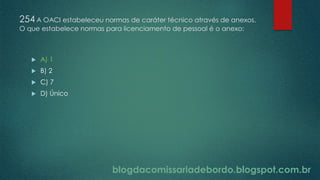 blogdacomissariadebordo.blogspot.com.br
254 A OACI estabeleceu normas de caráter técnico através de anexos.
O que estabelece normas para licenciamento de pessoal é o anexo:
 A) 1
 B) 2
 C) 7
 D) Único
 