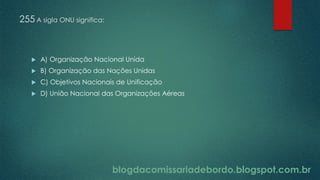 blogdacomissariadebordo.blogspot.com.br
255 A sigla ONU significa:
 A) Organização Nacional Unida
 B) Organização das Nações Unidas
 C) Objetivos Nacionais de Unificação
 D) União Nacional das Organizações Aéreas
 