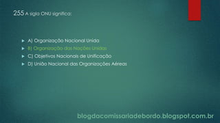 blogdacomissariadebordo.blogspot.com.br
255 A sigla ONU significa:
 A) Organização Nacional Unida
 B) Organização das Nações Unidas
 C) Objetivos Nacionais de Unificação
 D) União Nacional das Organizações Aéreas
 