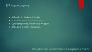 blogdacomissariadebordo.blogspot.com.br
257 A sigla FAA significa:
 A) Fundo de Auxílio à Aviação
 B) Federal Aviation Administration
 C) Federação de Assistência à Aviação
 D) Federal Aviation Association
 