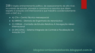 blogdacomissariadebordo.blogspot.com.br
258O órgão eminentemente político, de assessoramento de alto nível,
incumbido de estudar, planejar e coordenar os assuntos que dizem
respeito à aviação civil internacional e que trabalha coordenadamente
com o DAC é o:
 A) CTA – Centro Técnico Aeroespacial
 B) DIRENG – Diretoria de Engenharia da Aeronáutica
 C) CERNAI – Comissão de Estudos Relativos À Navegação Aérea
Internacional
 D) SINCOFAC – Sistema Integrado de Controle e Fiscalização de
Aviação Civil
 