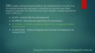 blogdacomissariadebordo.blogspot.com.br
258O órgão eminentemente político, de assessoramento de alto nível,
incumbido de estudar, planejar e coordenar os assuntos que dizem
respeito à aviação civil internacional e que trabalha coordenadamente
com o DAC é o:
 A) CTA – Centro Técnico Aeroespacial
 B) DIRENG – Diretoria de Engenharia da Aeronáutica
 C) CERNAI – Comissão de Estudos Relativos À Navegação Aérea
Internacional
 D) SINCOFAC – Sistema Integrado de Controle e Fiscalização de
Aviação Civil
 