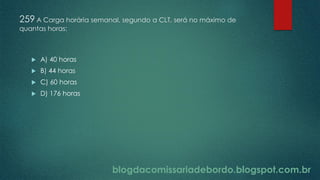 blogdacomissariadebordo.blogspot.com.br
259 A Carga horária semanal, segundo a CLT, será no máximo de
quantas horas:
 A) 40 horas
 B) 44 horas
 C) 60 horas
 D) 176 horas
 