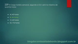 blogdacomissariadebordo.blogspot.com.br
259 A Carga horária semanal, segundo a CLT, será no máximo de
quantas horas:
 A) 40 horas
 B) 44 horas
 C) 60 horas
 D) 176 horas
 