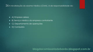 blogdacomissariadebordo.blogspot.com.br
26 A revalidação do exame médico (CMA), é de responsabilidade do:
 A) Empresa aérea
 B) Serviço médico da empresa contratante
 C) Departamento de operações
 D) Comissário
 