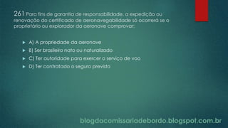 blogdacomissariadebordo.blogspot.com.br
261 Para fins de garantia de responsabilidade, a expedição ou
renovação do certificado de aeronavegabilidade só ocorrerá se o
proprietário ou explorador da aeronave comprovar:
 A) A propriedade da aeronave
 B) Ser brasileiro nato ou naturalizado
 C) Ter autoridade para exercer o serviço de voo
 D) Ter contratado o seguro previsto
 