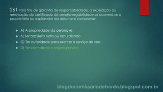 blogdacomissariadebordo.blogspot.com.br
261 Para fins de garantia de responsabilidade, a expedição ou
renovação do certificado de aeronavegabilidade só ocorrerá se o
proprietário ou explorador da aeronave comprovar:
 A) A propriedade da aeronave
 B) Ser brasileiro nato ou naturalizado
 C) Ter autoridade para exercer o serviço de voo
 D) Ter contratado o seguro previsto
 