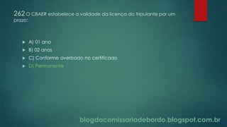 blogdacomissariadebordo.blogspot.com.br
262 O CBAER estabelece a validade da licença do tripulante por um
prazo:
 A) 01 ano
 B) 02 anos
 C) Conforme averbado no certificado
 D) Permanente
 
