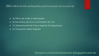 blogdacomissariadebordo.blogspot.com.br
263 A RBHA-63 trata de Requisitos para Concessão de Licenças de:
 A) Piloto de Avião e Helicóptero
 B) Mecânico de Voo e Comissário de Voo
 C) Despachante de Voo e Agente de Segurança
 D) Transporte Aéreo Regular
 