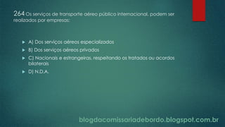 blogdacomissariadebordo.blogspot.com.br
264 Os serviços de transporte aéreo público internacional, podem ser
realizados por empresas:
 A) Dos serviços aéreos especializados
 B) Dos serviços aéreos privados
 C) Nacionais e estrangeiras, respeitando os tratados ou acordos
bilaterais
 D) N.D.A.
 