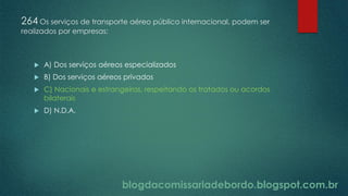 blogdacomissariadebordo.blogspot.com.br
264 Os serviços de transporte aéreo público internacional, podem ser
realizados por empresas:
 A) Dos serviços aéreos especializados
 B) Dos serviços aéreos privados
 C) Nacionais e estrangeiras, respeitando os tratados ou acordos
bilaterais
 D) N.D.A.
 