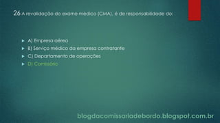 blogdacomissariadebordo.blogspot.com.br
26 A revalidação do exame médico (CMA), é de responsabilidade do:
 A) Empresa aérea
 B) Serviço médico da empresa contratante
 C) Departamento de operações
 D) Comissário
 