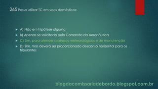 blogdacomissariadebordo.blogspot.com.br
265 Posso utilizar TC em voos domésticos:
 A) Não em hipótese alguma
 B) Apenas se solicitado pelo Comando da Aeronáutica
 C) Sim, para atender a atrasos meteorológicos e de manutenção
 D) Sim, mas deverá ser proporcionado descanso horizontal para os
tripulantes
 
