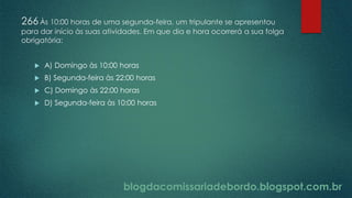 blogdacomissariadebordo.blogspot.com.br
266Às 10:00 horas de uma segunda-feira, um tripulante se apresentou
para dar início às suas atividades. Em que dia e hora ocorrerá a sua folga
obrigatória:
 A) Domingo às 10:00 horas
 B) Segunda-feira às 22:00 horas
 C) Domingo às 22:00 horas
 D) Segunda-feira às 10:00 horas
 