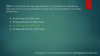 blogdacomissariadebordo.blogspot.com.br
266Às 10:00 horas de uma segunda-feira, um tripulante se apresentou
para dar início às suas atividades. Em que dia e hora ocorrerá a sua folga
obrigatória:
 A) Domingo às 10:00 horas
 B) Segunda-feira às 22:00 horas
 C) Domingo às 22:00 horas
 D) Segunda-feira às 10:00 horas
 