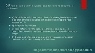 blogdacomissariadebordo.blogspot.com.br
267 Para que um aeródromo público seja denominado aeroporto, é
preciso que:
 A) Tenha instalação adequada para a manutenção de aeronaves
e ao atendimento do público em geral e que sirva para voos
internacionais
 B) Sirva para fins militares
 C) Seja dotado de instalações e facilidades para apoio de
operações de aeronaves, embarque e desembarque de pessoas e
carga
 D) Ofereça condições para uma aeronave pousar e manobrar,
podendo ser em terra, na água ou flutuante
 