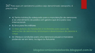 blogdacomissariadebordo.blogspot.com.br
267 Para que um aeródromo público seja denominado aeroporto, é
preciso que:
 A) Tenha instalação adequada para a manutenção de aeronaves
e ao atendimento do público em geral e que sirva para voos
internacionais
 B) Sirva para fins militares
 C) Seja dotado de instalações e facilidades para apoio de
operações de aeronaves, embarque e desembarque de pessoas e
carga
 D) Ofereça condições para uma aeronave pousar e manobrar,
podendo ser em terra, na água ou flutuante
 