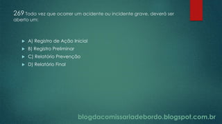 blogdacomissariadebordo.blogspot.com.br
269 Toda vez que ocorrer um acidente ou incidente grave, deverá ser
aberto um:
 A) Registro de Ação Inicial
 B) Registro Preliminar
 C) Relatório Prevenção
 D) Relatório Final
 
