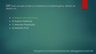 blogdacomissariadebordo.blogspot.com.br
269 Toda vez que ocorrer um acidente ou incidente grave, deverá ser
aberto um:
 A) Registro de Ação Inicial
 B) Registro Preliminar
 C) Relatório Prevenção
 D) Relatório Final
 