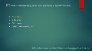 blogdacomissariadebordo.blogspot.com.br
270 Para os menores de quantos anos é proibido o trabalho noturno:
 A) 18 anos
 B) 14 anos
 C) 21 anos
 D) Não existe restrição
 