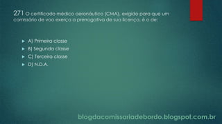 blogdacomissariadebordo.blogspot.com.br
271 O certificado médico aeronáutico (CMA), exigido para que um
comissário de voo exerça a prerrogativa de sua licença, é o de:
 A) Primeira classe
 B) Segunda classe
 C) Terceira classe
 D) N.D.A.
 
