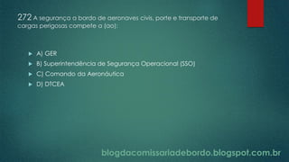 blogdacomissariadebordo.blogspot.com.br
272 A segurança a bordo de aeronaves civis, porte e transporte de
cargas perigosas compete a (ao):
 A) GER
 B) Superintendência de Segurança Operacional (SSO)
 C) Comando da Aeronáutica
 D) DTCEA
 