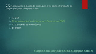 blogdacomissariadebordo.blogspot.com.br
272 A segurança a bordo de aeronaves civis, porte e transporte de
cargas perigosas compete a (ao):
 A) GER
 B) Superintendência de Segurança Operacional (SSO)
 C) Comando da Aeronáutica
 D) DTCEA
 