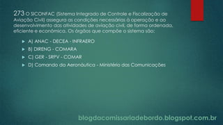 blogdacomissariadebordo.blogspot.com.br
273 O SICONFAC (Sistema Integrado de Controle e Fiscalização de
Aviação Civil) assegura as condições necessárias à operação e ao
desenvolvimento das atividades de aviação civil, de forma ordenada,
eficiente e econômica. Os órgãos que compõe o sistema são:
 A) ANAC - DECEA - INFRAERO
 B) DIRENG - COMARA
 C) GER - SRPV - COMAR
 D) Comando da Aeronáutica - Ministério das Comunicações
 