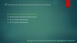 blogdacomissariadebordo.blogspot.com.br
27 Os limites de voos e pousos para uma TM ou TS, será de:
 A) 09 horas e 30 minutos/05 pousos
 B) 09 horas e 35 minutos/05 pousos
 C) 15 horas e 06 pousos
 D) 12 horas e 06 pousos
 
