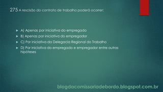 blogdacomissariadebordo.blogspot.com.br
275 A rescisão do contrato de trabalho poderá ocorrer:
 A) Apenas por iniciativa do empregado
 B) Apenas por iniciativa do empregador
 C) Por iniciativa da Delegacia Regional do Trabalho
 D) Por iniciativa do empregado e empregador entre outras
hipóteses
 