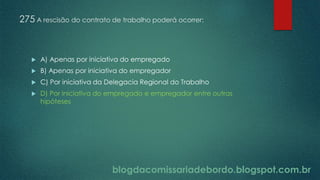 blogdacomissariadebordo.blogspot.com.br
275 A rescisão do contrato de trabalho poderá ocorrer:
 A) Apenas por iniciativa do empregado
 B) Apenas por iniciativa do empregador
 C) Por iniciativa da Delegacia Regional do Trabalho
 D) Por iniciativa do empregado e empregador entre outras
hipóteses
 