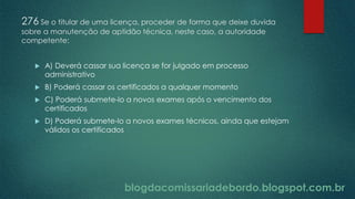 blogdacomissariadebordo.blogspot.com.br
276 Se o titular de uma licença, proceder de forma que deixe duvida
sobre a manutenção de aptidão técnica, neste caso, a autoridade
competente:
 A) Deverá cassar sua licença se for julgado em processo
administrativo
 B) Poderá cassar os certificados a qualquer momento
 C) Poderá submete-lo a novos exames após o vencimento dos
certificados
 D) Poderá submete-lo a novos exames técnicos, ainda que estejam
válidos os certificados
 