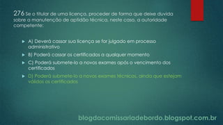 blogdacomissariadebordo.blogspot.com.br
276 Se o titular de uma licença, proceder de forma que deixe duvida
sobre a manutenção de aptidão técnica, neste caso, a autoridade
competente:
 A) Deverá cassar sua licença se for julgado em processo
administrativo
 B) Poderá cassar os certificados a qualquer momento
 C) Poderá submete-lo a novos exames após o vencimento dos
certificados
 D) Poderá submete-lo a novos exames técnicos, ainda que estejam
válidos os certificados
 