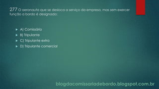 blogdacomissariadebordo.blogspot.com.br
277 O aeronauta que se desloca a serviço da empresa, mas sem exercer
função a bordo é designado:
 A) Comissário
 B) Tripulante
 C) Tripulante extra
 D) Tripulante comercial
 