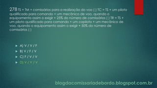 blogdacomissariadebordo.blogspot.com.br
278 TS = TM + comissários para a realização do voo ( ) TC = TS + um piloto
qualificado para comando + um mecânico de voo, quando o
equipamento assim o exigir + 25% do número de comissários ( ) TR = TS +
um piloto qualificado para comando + um copiloto + um mecânico de
voo, quando o equipamento assim o exigir + 50% do número de
comissários ( )
 A) V / V / F
 B) V / F / V
 C) F / V / V
 D) V / V / V
 