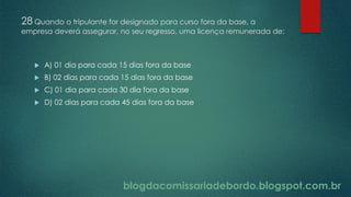 blogdacomissariadebordo.blogspot.com.br
28 Quando o tripulante for designado para curso fora da base, a
empresa deverá assegurar, no seu regresso, uma licença remunerada de:
 A) 01 dia para cada 15 dias fora da base
 B) 02 dias para cada 15 dias fora da base
 C) 01 dia para cada 30 dia fora da base
 D) 02 dias para cada 45 dias fora da base
 