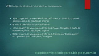 blogdacomissariadebordo.blogspot.com.br
280 Um tipo de tripulação só poderá ser transformada:
 A) Na origem do voo e até o limite de 2 horas, contadas a partir da
apresentação da tripulação original
 B) Não é permitido tal procedimento
 C) Na origem do voo e até o limite de 3 horas, contadas a partir da
apresentação da tripulação original
 D) Na origem do voo e até o limite de 3.3 horas, contadas a partir
da apresentação da tripulação original
 