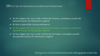 blogdacomissariadebordo.blogspot.com.br
280 Um tipo de tripulação só poderá ser transformada:
 A) Na origem do voo e até o limite de 2 horas, contadas a partir da
apresentação da tripulação original
 B) Não é permitido tal procedimento
 C) Na origem do voo e até o limite de 3 horas, contadas a partir da
apresentação da tripulação original
 D) Na origem do voo e até o limite de 3.3 horas, contadas a partir
da apresentação da tripulação original
 