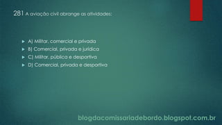 blogdacomissariadebordo.blogspot.com.br
281 A aviação civil abrange as atividades:
 A) Militar, comercial e privada
 B) Comercial, privada e jurídica
 C) Militar, pública e desportiva
 D) Comercial, privada e desportiva
 