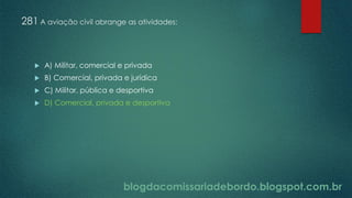 blogdacomissariadebordo.blogspot.com.br
281 A aviação civil abrange as atividades:
 A) Militar, comercial e privada
 B) Comercial, privada e jurídica
 C) Militar, pública e desportiva
 D) Comercial, privada e desportiva
 