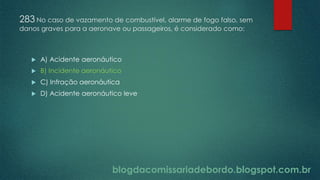 blogdacomissariadebordo.blogspot.com.br
283 No caso de vazamento de combustível, alarme de fogo falso, sem
danos graves para a aeronave ou passageiros, é considerado como:
 A) Acidente aeronáutico
 B) Incidente aeronáutico
 C) Infração aeronáutica
 D) Acidente aeronáutico leve
 