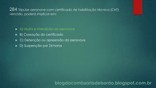 blogdacomissariadebordo.blogspot.com.br
284 Tripular aeronave com certificado de habilitação técnica (CHT)
vencido, poderá implicar em:
 A) Multa e interdição da aeronave
 B) Cassação do certificado
 C) Detenção ou apreensão da aeronave
 D) Suspenção por 24 horas
 