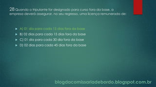 blogdacomissariadebordo.blogspot.com.br
28 Quando o tripulante for designado para curso fora da base, a
empresa deverá assegurar, no seu regresso, uma licença remunerada de:
 A) 01 dia para cada 15 dias fora da base
 B) 02 dias para cada 15 dias fora da base
 C) 01 dia para cada 30 dia fora da base
 D) 02 dias para cada 45 dias fora da base
 