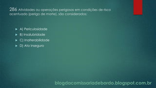 blogdacomissariadebordo.blogspot.com.br
286 Atividades ou operações perigosas em condições de risco
acentuado (perigo de morte), são considerados:
 A) Periculosidade
 B) Insalubridade
 C) Inalterabilidade
 D) Ato inseguro
 
