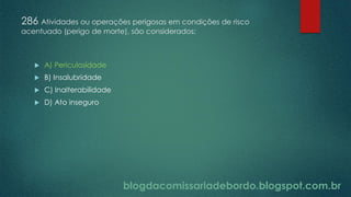 blogdacomissariadebordo.blogspot.com.br
286 Atividades ou operações perigosas em condições de risco
acentuado (perigo de morte), são considerados:
 A) Periculosidade
 B) Insalubridade
 C) Inalterabilidade
 D) Ato inseguro
 