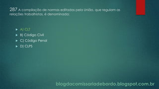 blogdacomissariadebordo.blogspot.com.br
287 A compilação de normas editadas pela União, que regulam as
relações trabalhistas, é denominada:
 A) CLT
 B) Código Civil
 C) Código Penal
 D) CLPS
 